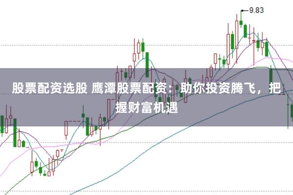 股票配资选股 鹰潭股票配资：助你投资腾飞，把握财富机遇