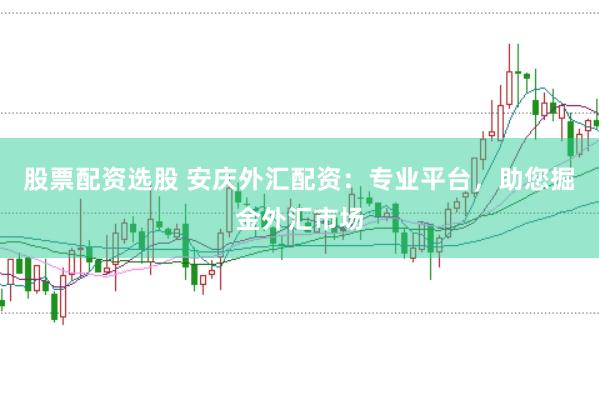 股票配资选股 安庆外汇配资：专业平台，助您掘金外汇市场