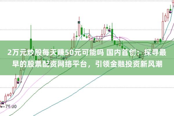 2万元炒股每天赚50元可能吗 国内首创：探寻最早的股票配资网络平台，引领金融投资新风潮
