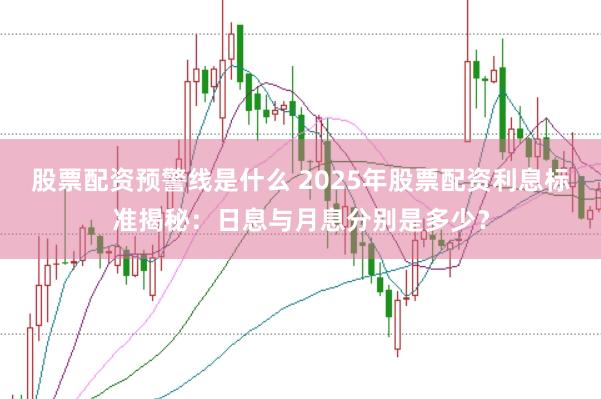 股票配资预警线是什么 2025年股票配资利息标准揭秘：日息与月息分别是多少？