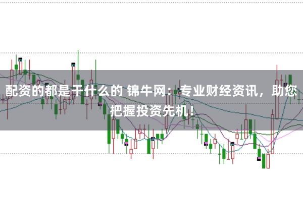 配资的都是干什么的 锦牛网：专业财经资讯，助您把握投资先机！