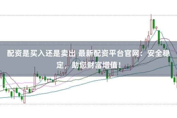 配资是买入还是卖出 最新配资平台官网：安全稳定，助您财富增值！