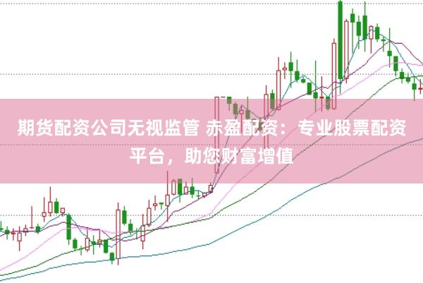 期货配资公司无视监管 赤盈配资：专业股票配资平台，助您财富增值