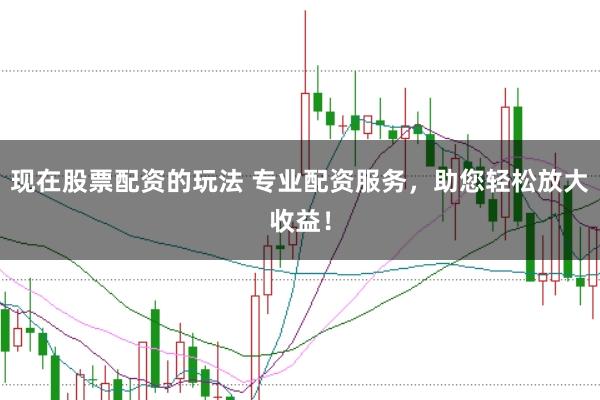 现在股票配资的玩法 专业配资服务，助您轻松放大收益！