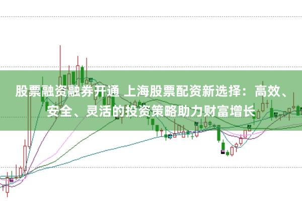 股票融资融券开通 上海股票配资新选择：高效、安全、灵活的投资策略助力财富增长