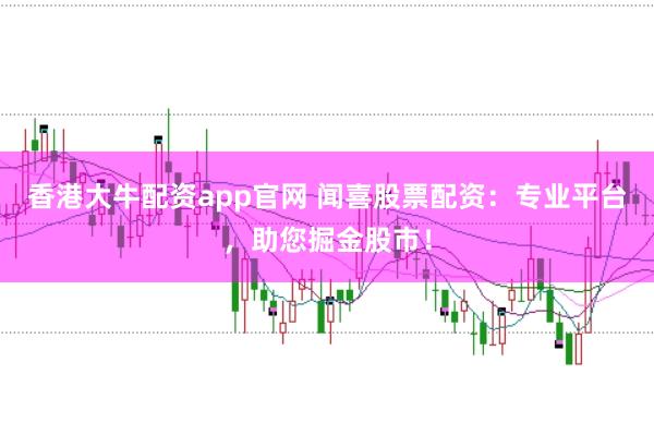 香港大牛配资app官网 闻喜股票配资：专业平台，助您掘金股市！