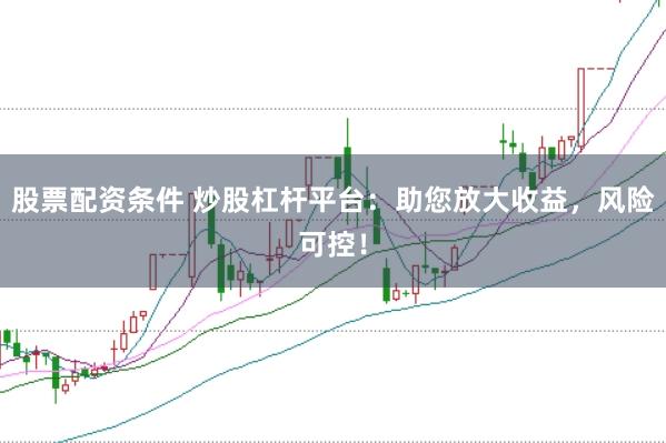 股票配资条件 炒股杠杆平台：助您放大收益，风险可控！