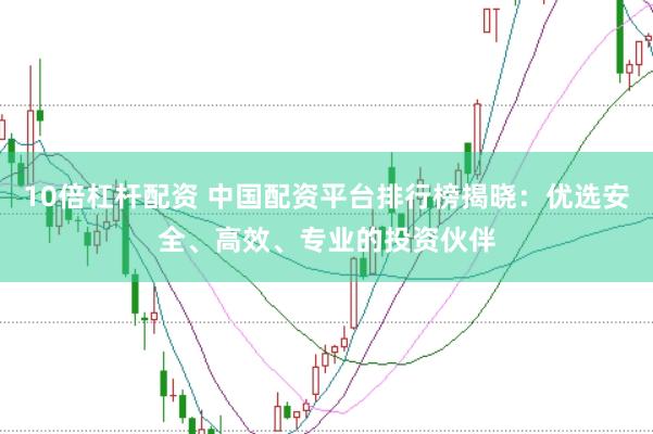 10倍杠杆配资 中国配资平台排行榜揭晓：优选安全、高效、专业的投资伙伴