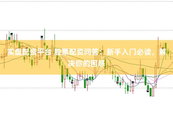 实盘配资平台 股票配资问答：新手入门必读，解决你的困惑