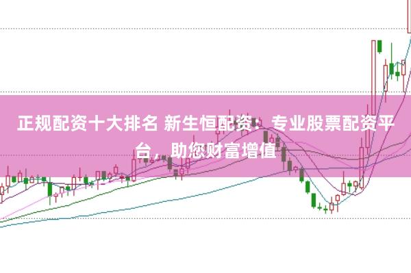 正规配资十大排名 新生恒配资：专业股票配资平台，助您财富增值