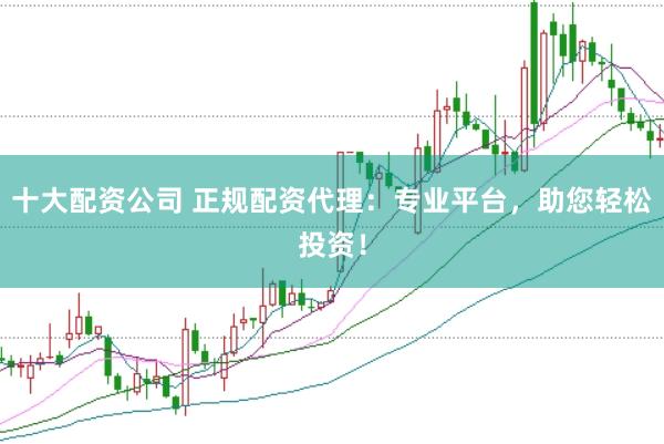 十大配资公司 正规配资代理：专业平台，助您轻松投资！