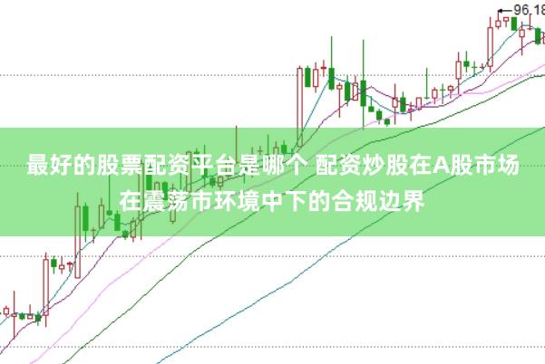 最好的股票配资平台是哪个 配资炒股在A股市场在震荡市环境中下的合规边界