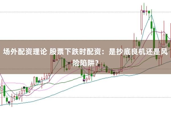 场外配资理论 股票下跌时配资：是抄底良机还是风险陷阱？