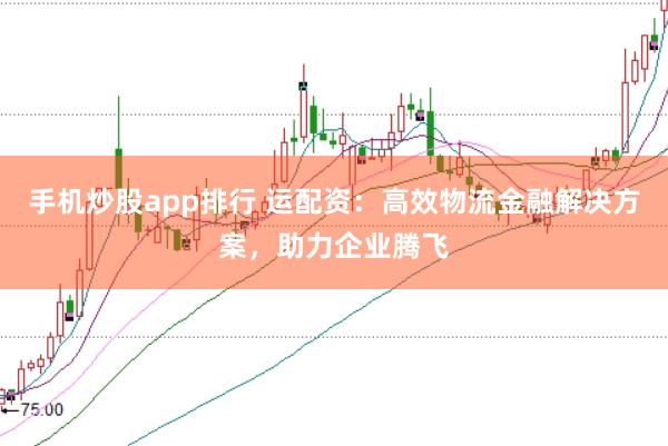 手机炒股app排行 运配资：高效物流金融解决方案，助力企业腾飞