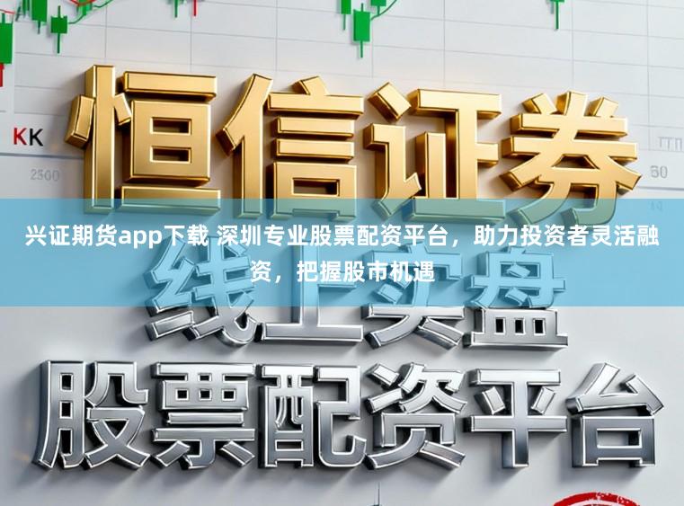 兴证期货app下载 深圳专业股票配资平台，助力投资者灵活融资，把握股市机遇