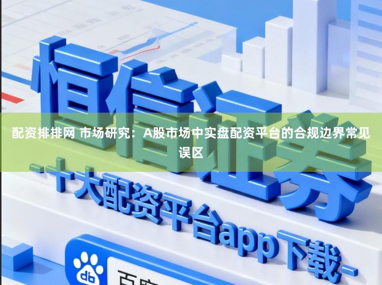 配资排排网 市场研究：A股市场中实盘配资平台的合规边界常见误区