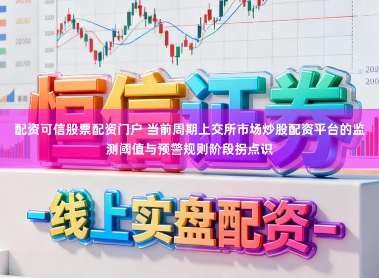 配资可信股票配资门户 当前周期上交所市场炒股配资平台的监测阈值与预警规则阶段拐点识