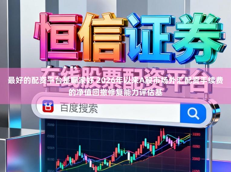 最好的配资平台是哪家好 2026年以来A股市场外汇配资手续费的净值回撤修复能力评估基