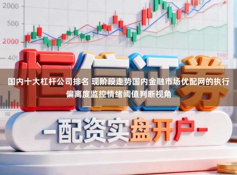 国内十大杠杆公司排名 现阶段走势国内金融市场优配网的执行偏离度监控情绪阈值判断视角