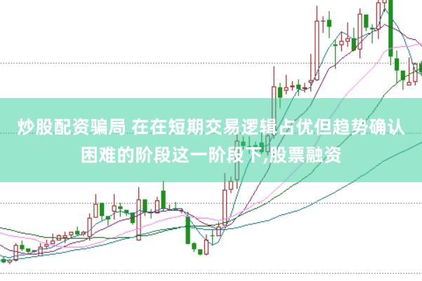 炒股配资骗局 在在短期交易逻辑占优但趋势确认困难的阶段这一阶段下,股票融资