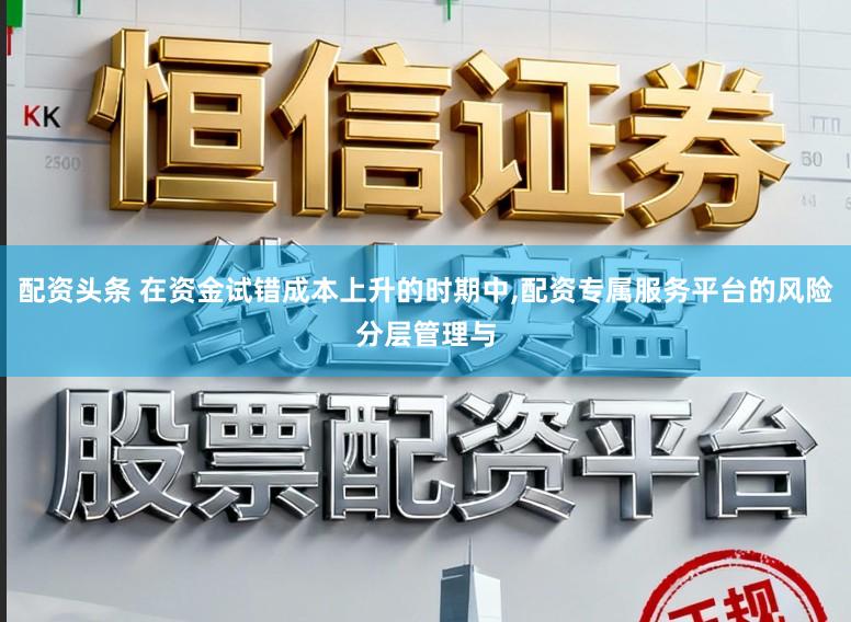 配资头条 在资金试错成本上升的时期中,配资专属服务平台的风险分层管理与