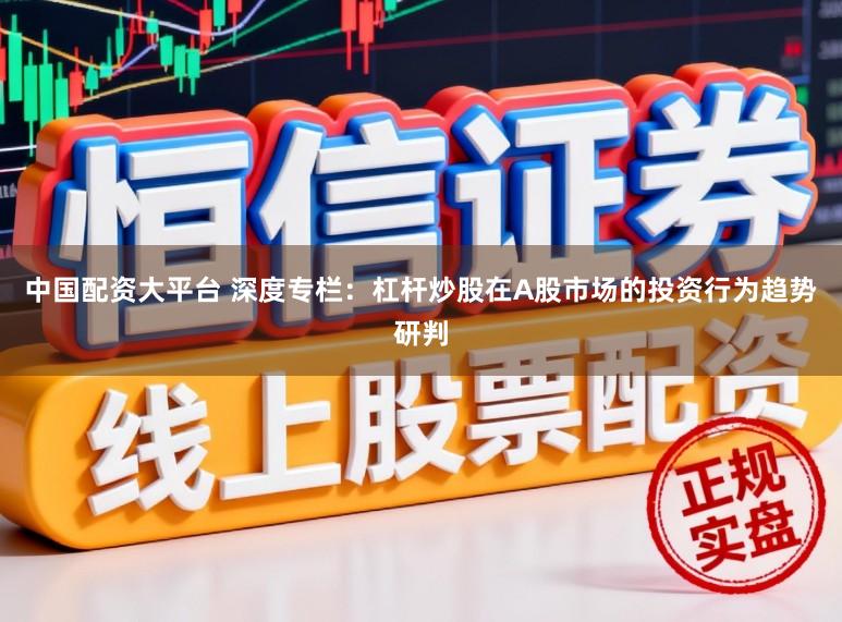中国配资大平台 深度专栏：杠杆炒股在A股市场的投资行为趋势研判