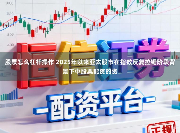 股票怎么杠杆操作 2025年以来亚太股市在指数反复拉锯阶段背景下中股票配资的资