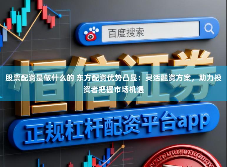 股票配资是做什么的 东方配资优势凸显：灵活融资方案，助力投资者把握市场机遇