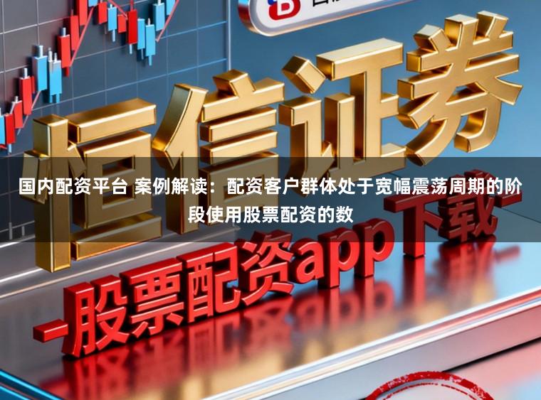 国内配资平台 案例解读：配资客户群体处于宽幅震荡周期的阶段使用股票配资的数