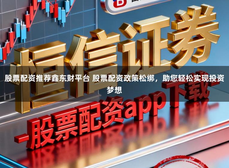 股票配资推荐鑫东财平台 股票配资政策松绑，助您轻松实现投资梦想